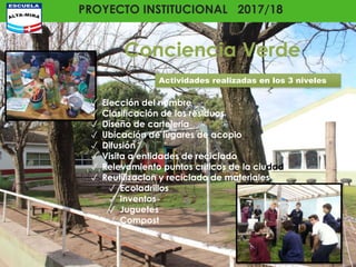 PROYECTO INSTITUCIONAL 2017/18
Conciencia Verde
✓ Elección del nombre
✓ Clasificación de los residuos
✓ Diseño de carteleria
✓ Ubicación de lugares de acopio
✓ Difusión
✓ Visita a entidades de reciclado
✓ Relevamiento puntos criticos de la ciudad
✓ Reutilizacion y reciclado de materiales
✓ Ecoladrillos
✓ Inventos
✓ Juguetes
✓ Compost
Actividades realizadas en los 3 niveles
 