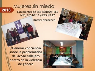 Mujeres sin miedo
•Generar conciencia
sobre la problemática
del acoso callejero
dentro de la violencia
de género
Estudiantes de EES ISADAM-EES
Nº5; EES Nº 11 y EES Nª 17
Rotary Necochea
2018
 
