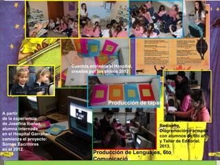 A partir
de la experiencia
de Josefina Ibañez,
alumna internada
en el Hospital Garrahan,
comienza el proyecto:
Somos Escritores
en el 2012.
Cuentos enviados al Hospital,
creados por los chicos 2012
Rediseño,
Diagramación y armado
con alumnos de 6to año
y Taller de Editorial.
2013.
Producción de Lenguajes, 6to
Comunicación
Producción de tapas
 