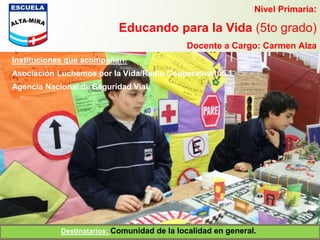 Nivel Primaria:
Educando para la Vida (5to grado)
Docente a Cargo: Carmen Alza
Instituciones que acompañan:
Asociación Luchemos por la Vida/Radio Cooperativa105.1
Agencia Nacional de Seguridad Vial.
Destinatarios: Comunidad de la localidad en general.
 