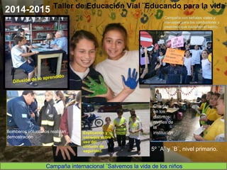Taller de Educación Vial ¨Educando para la vida¨
Campaña internacional ¨Salvemos la vida de los niños
Bomberos voluntarios realizan
demostración
Explicación y
consejos sobre
uso del
cinturón de
seguridad.
Charlas
en los
distintos
niveles de
la
institución
.
Campaña con señales viales y
mensajes para los conductores y
peatones que transitan el barrio.
5º ¨A¨ y ¨B¨, nivel primario.
2014-2015
 