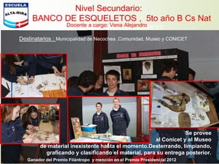 Nivel Secundario:
BANCO DE ESQUELETOS , 5to año B Cs Nat
Instituciones Acompañan : Museo de NecocheaCONICET
Destinatarios : Municipalidad de Necochea ,Comunidad, Museo y CONICET
Se provee
al Conicet y al Museo
de material inexistente hasta el momento.Desterrando, limpiando,
graficando y clasificando el material, para su entrega posterior.
Docente a cargo: Vena Alejandro
Ganador del Premio Filántropo y mención en el Premio Presidencial 2012
 