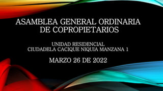 ASAMBLEA GENERAL ORDINARIA
DE COPROPIETARIOS
UNIDAD RESIDENCIAL
CIUDADELA CACIQUE NIQUIA MANZANA 1
MARZO 26 DE 2022
 