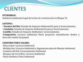CLIENTES
PETROBRAS:
Auditoría Ambiental Legal de la fase de construcción en Bloque 31.

LOTEPEC:
- Fuentes del Río: Estudio de Impacto Ambiental Ex post y licenciamiento;
- Cataluña: Estudio de Impacto Ambiental Ex post y licenciamiento;
-Castilla: Estudio de Impacto Ambiental y Licenciamiento.
-Compostela: Licencia Ambiental Otros proyectos inmobiliarios dentro y
fuera del cantón Guayaquil.

CONSTRUCTORA VALERO:
-Data center: Licencia Ambiental
-Holiday Inn: Licencia Ambiental y Seguimiento plan de Manejo Ambiental
-Cumbres del Sol: Licenciamiento Ambiental
-Bosques de los Ceibos: Licencia Ambiental
-Plaza Orellana: Ficha Ambiental
 