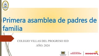 Primera asamblea de padres de
familia
COLEGIO VILLAS DEL PROGRESO IED
AÑO: 2024
 