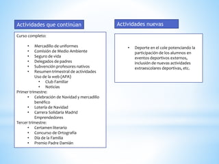 Curso completo:
• Mercadillo de uniformes
• Comisión de Medio Ambiente
• Seguro de vida
• Delegados de padres
• Subvención profesores nativos
• Resumen trimestral de actividades
Uso de la web (APA)
• Club Familiar
• Noticias
Primer trimestre:
• Celebración de Navidad y mercadillo
benéfico
• Lotería de Navidad
• Carrera Solidaria Madrid
Emprendedores
Tercer trimestre:
• Certamen literario
• Concurso de Ortografía
• Día de la Familia
• Premio Padre Damián
Actividades que continúan
• Deporte en el cole potenciando la
participación de los alumnos en
eventos deportivos externos,
inclusión de nuevas actividades
extraescolares deportivas, etc.
Actividades nuevas
 