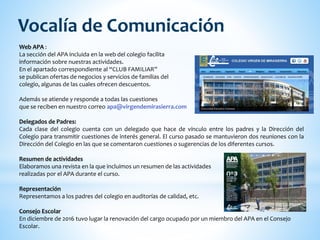 Web APA :
La sección del APA incluida en la web del colegio facilita
información sobre nuestras actividades.
En el apartado correspondiente al “CLUB FAMILIAR”
se publican ofertas de negocios y servicios de familias del
colegio, algunas de las cuales ofrecen descuentos.
Además se atiende y responde a todas las cuestiones
que se reciben en nuestro correo apa@virgendemirasierra.com
Delegados de Padres:
Cada clase del colegio cuenta con un delegado que hace de vínculo entre los padres y la Dirección del
Colegio para transmitir cuestiones de interés general. El curso pasado se mantuvieron dos reuniones con la
Dirección del Colegio en las que se comentaron cuestiones o sugerencias de los diferentes cursos.
Resumen de actividades
Elaboramos una revista en la que incluimos un resumen de las actividades
realizadas por el APA durante el curso.
Representación
Representamos a los padres del colegio en auditorías de calidad, etc.
Consejo Escolar
En diciembre de 2016 tuvo lugar la renovación del cargo ocupado por un miembro del APA en el Consejo
Escolar.
Vocalía de Comunicación
 
