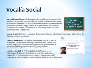 Mercadillo de uniformes: Se lleva a cabo la recogida y posterior venta de
uniformes de segunda mano con el fin de facilitar a las familias la compra
de prendas a mejor precio y de utilizar el dinero obtenido para incrementar
el fondo de becas del colegio. Gracias a las aportaciones de uniformes
usados en buen estado, durante el curso 2016/2017 pudimos recaudar
aproximadamente 2.800 euros.
Seguro de Vida: Ofertamos un seguro de escolarización que cubre la contingencia de fallecimiento de
alguno o ambos progenitores.
Premio Padre Damián: Durante la ceremonia de graduación de los
alumnos de 2º bachillerato, se otorga el Premio Padre Damián a un
alumno elegido por sus compañeros y profesores, por representar
los valores de trabajo, responsabilidad, y compañerismo.
Lotería de Navidad: El APA vende Lotería de Navidad con la
colaboración de alumnos del Colegio, premiando a la clase que
más vende. En el curso 2016/2017, el importe recaudado ascendió
a 1.400 euros y fue destinado en su totalidad al fondo de becas del colegio.
Vocalía Social
 
