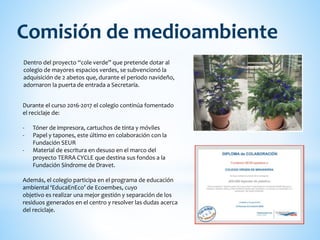 Dentro del proyecto “cole verde” que pretende dotar al
colegio de mayores espacios verdes, se subvencionó la
adquisición de 2 abetos que, durante el periodo navideño,
adornaron la puerta de entrada a Secretaría.
Comisión de medioambiente
Durante el curso 2016-2017 el colegio continúa fomentado
el reciclaje de:
- Tóner de impresora, cartuchos de tinta y móviles
- Papel y tapones, este último en colaboración con la
Fundación SEUR
- Material de escritura en desuso en el marco del
proyecto TERRA CYCLE que destina sus fondos a la
Fundación Síndrome de Dravet.
Además, el colegio participa en el programa de educación
ambiental ‘EducaEnEco’ de Ecoembes, cuyo
objetivo es realizar una mejor gestión y separación de los
residuos generados en el centro y resolver las dudas acerca
del reciclaje.
 