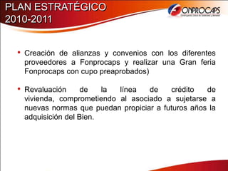 PLAN ESTRATÉGICO
2010-2011


 • Creación de alianzas y convenios con los diferentes
   proveedores a Fonprocaps y realizar una Gran feria
   Fonprocaps con cupo preaprobados)

 • Revaluación      de   la línea   de    crédito   de
   vivienda, comprometiendo al asociado a sujetarse a
   nuevas normas que puedan propiciar a futuros años la
   adquisición del Bien.
 
