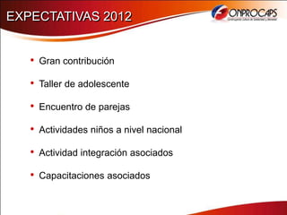 EXPECTATIVAS 2012


   • Gran contribución
   • Taller de adolescente
   • Encuentro de parejas
   • Actividades niños a nivel nacional
   • Actividad integración asociados
   • Capacitaciones asociados
 