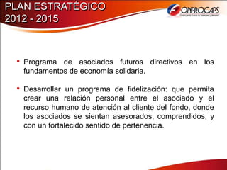 PLAN ESTRATÉGICO
2012 - 2015



 • Programa de asociados futuros directivos en los
   fundamentos de economía solidaria.

 • Desarrollar un programa de fidelización: que permita
   crear una relación personal entre el asociado y el
   recurso humano de atención al cliente del fondo, donde
   los asociados se sientan asesorados, comprendidos, y
   con un fortalecido sentido de pertenencia.
 