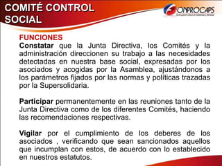 COMITÉ CONTROL
SOCIAL
  FUNCIONES
  Constatar que la Junta Directiva, los Comités y la
  administración direccionen su trabajo a las necesidades
  detectadas en nuestra base social, expresadas por los
  asociados y acogidas por la Asamblea, ajustándonos a
  los parámetros fijados por las normas y políticas trazadas
  por la Supersolidaria.

  Participar permanentemente en las reuniones tanto de la
  Junta Directiva como de los diferentes Comités, haciendo
  las recomendaciones respectivas.

  Vigilar por el cumplimiento de los deberes de los
  asociados , verificando que sean sancionados aquellos
  que incumplan con estos, de acuerdo con lo establecido
  en nuestros estatutos.
 