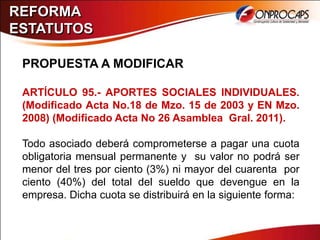 REFORMA
ESTATUTOS

 PROPUESTA A MODIFICAR

 ARTÍCULO 95.- APORTES SOCIALES INDIVIDUALES.
 (Modificado Acta No.18 de Mzo. 15 de 2003 y EN Mzo.
 2008) (Modificado Acta No 26 Asamblea Gral. 2011).

 Todo asociado deberá comprometerse a pagar una cuota
 obligatoria mensual permanente y su valor no podrá ser
 menor del tres por ciento (3%) ni mayor del cuarenta por
 ciento (40%) del total del sueldo que devengue en la
 empresa. Dicha cuota se distribuirá en la siguiente forma:
 
