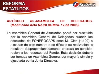REFORMA
ESTATUTOS

 ARTÍCULO      48.-ASAMBLEA      DE     DELEGADOS.
   (Modificado Acta No.20 de Mzo. 12 de 2005).

 La Asamblea General de Asociados podrá ser sustituida
   por la Asamblea General de Delegados cuando los
   asociados de FONPROCAPS sean Mil Cien (1.100) o
   excedan de este número o se dificulte su realización o
   resultare desproporcionadamente onerosa en conside-
   ración a los recursos del Fondo. Esta decisión deberá
   ser tomada en Asamblea General por mayoría simple y
   ejecutada por la Junta Directiva.
 