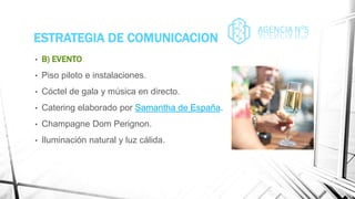 ESTRATEGIA DE COMUNICACION
• B) EVENTO
• Piso piloto e instalaciones.
• Cóctel de gala y música en directo.
• Catering elaborado por Samantha de España.
• Champagne Dom Perignon.
• Iluminación natural y luz cálida.
 