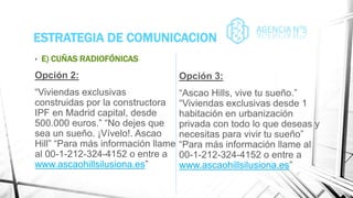 ESTRATEGIA DE COMUNICACION
• E) CUÑAS RADIOFÓNICAS
Opción 2:
“Viviendas exclusivas
construidas por la constructora
IPF en Madrid capital, desde
500.000 euros.” “No dejes que
sea un sueño. ¡Vívelo!. Ascao
Hill” “Para más información llame
al 00-1-212-324-4152 o entre a
www.ascaohillsilusiona.es”
Opción 3:
“Ascao Hills, vive tu sueño.”
“Viviendas exclusivas desde 1
habitación en urbanización
privada con todo lo que deseas y
necesitas para vivir tu sueño”
“Para más información llame al
00-1-212-324-4152 o entre a
www.ascaohillsilusiona.es”
 
