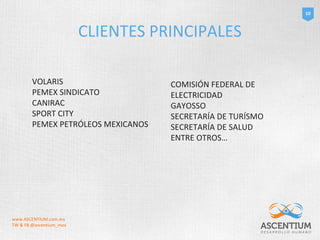 CLIENTES PRINCIPALES 
10 
VOLARIS 
PEMEX SINDICATO 
CANIRAC 
SPORT CITY 
PEMEX PETRÓLEOS MEXICANOS 
COMISIÓN FEDERAL DE 
ELECTRICIDAD 
GAYOSSO 
SECRETARÍA DE TURÍSMO 
SECRETARÍA DE SALUD 
ENTRE OTROS… 
www.ASCENTIUM.com.mx 
TW & FB @ascentium_mex 
 