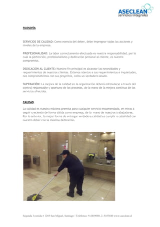 Segunda Avenida # 1285 San Miguel, Santiago / Teléfonos: 9-4449080, 2–5453040 www.aseclean.cl
FILOSOFÍA
SERVICIOS DE CALIDAD: Como esencia del deber, debe impregnar todas las acciones y
niveles de la empresa.
PROFESIONALIDAD: La labor correctamente efectuada es nuestra responsabilidad, por lo
cual la perfección, profesionalismo y dedicación personal al cliente, es nuestro
compromiso.
DEDICACIÓN AL CLIENTE: Nuestro fin principal es alcanzar las necesidades y
requerimientos de nuestros clientes. Estamos atentos a sus requerimientos e inquietudes,
nos comprometemos con sus proyectos, como un verdadero aliado.
SUPERACIÓN: La mejora de la calidad en la organización deberá estimularse a través del
control responsable y oportuno de los procesos, de la mano de la mejora continua de los
servicios ofrecidos.
CALIDAD
La calidad es nuestra máxima premisa para cualquier servicio encomendado, en miras a
seguir creciendo de forma sólida como empresa, de la mano de nuestros trabajadores.
Por lo anterior, la mejor forma de entregar verdadera calidad es cumplir a cabalidad con
nuestro deber con la máxima dedicación.
 