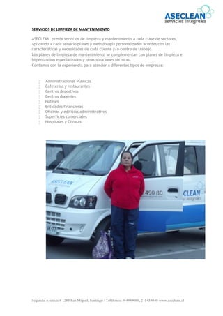 Segunda Avenida # 1285 San Miguel, Santiago / Teléfonos: 9-4449080, 2–5453040 www.aseclean.cl
SERVICIOS DE LIMPIEZA DE MANTENIMIENTO
ASECLEAN presta servicios de limpieza y mantenimiento a toda clase de sectores,
aplicando a cada servicio planes y metodología personalizados acordes con las
características y necesidades de cada cliente y/o centro de trabajo.
Los planes de limpieza de mantenimiento se complementan con planes de limpieza e
higienización especializados y otras soluciones técnicas.
Contamos con la experiencia para atender a diferentes tipos de empresas:
 Administraciones Públicas
 Cafeterías y restaurantes
 Centros deportivos
 Centros docentes
 Hoteles
 Entidades financieras
 Oficinas y edificios administrativos
 Superficies comerciales
 Hospitales y Clínicas
 