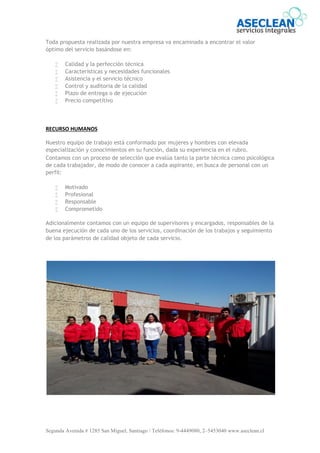 Segunda Avenida # 1285 San Miguel, Santiago / Teléfonos: 9-4449080, 2–5453040 www.aseclean.cl
Toda propuesta realizada por nuestra empresa va encaminada a encontrar el valor
óptimo del servicio basándose en:
 Calidad y la perfección técnica
 Características y necesidades funcionales
 Asistencia y el servicio técnico
 Control y auditoria de la calidad
 Plazo de entrega o de ejecución
 Precio competitivo
RECURSO HUMANOS
Nuestro equipo de trabajo está conformado por mujeres y hombres con elevada
especialización y conocimientos en su función, dada su experiencia en el rubro.
Contamos con un proceso de selección que evalúa tanto la parte técnica como psicológica
de cada trabajador, de modo de conocer a cada aspirante, en busca de personal con un
perfil:
 Motivado
 Profesional
 Responsable
 Comprometido
Adicionalmente contamos con un equipo de supervisores y encargados, responsables de la
buena ejecución de cada uno de los servicios, coordinación de los trabajos y seguimiento
de los parámetros de calidad objeto de cada servicio.
 