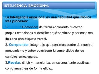 La Inteligencia emocional es una habilidad que implica
tres procesos:
1.Percibir: Reconocer de forma consciente nuestras
propias emociones e identificar qué sentimos y ser capaces
de darle una etiqueta verbal.
2. Comprender: integrar lo que sentimos dentro de nuestro
pensamiento y saber considerar la complejidad de los
cambios emocionales.
3.Regular: dirigir y manejar las emociones tanto positivas
como negativas de forma eficaz.
 