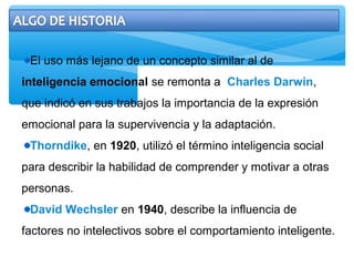 El uso más lejano de un concepto similar al de
inteligencia emocional se remonta a Charles Darwin,
que indicó en sus trabajos la importancia de la expresión
emocional para la supervivencia y la adaptación.
Thorndike, en 1920, utilizó el término inteligencia social
para describir la habilidad de comprender y motivar a otras
personas.
David Wechsler en 1940, describe la influencia de
factores no intelectivos sobre el comportamiento inteligente.
 