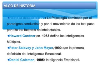 Hasta la década del 70: La Psicología dominada por el
paradigma conductista y por el movimiento de los test pasa
por alto los factores no intelectuales.
Howard Gardner en 1983 define las Inteligencias
Múltiples.
Peter Salovey y John Mayer,1990 dan la primera
definición de Inteligencia Emocional.
Daniel Goleman, 1995: Inteligencia Emocional.
 