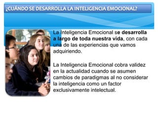 La Inteligencia Emocional se desarrolla
a largo de toda nuestra vida, con cada
una de las experiencias que vamos
adquiriendo.
La Inteligencia Emocional cobra validez
en la actualidad cuando se asumen
cambios de paradigmas al no considerar
la inteligencia como un factor
exclusivamente intelectual.
 