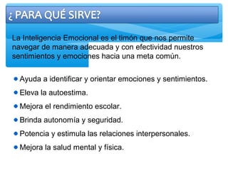 La Inteligencia Emocional es el timón que nos permite
navegar de manera adecuada y con efectividad nuestros
sentimientos y emociones hacia una meta común.
Ayuda a identificar y orientar emociones y sentimientos.
Eleva la autoestima.
Mejora el rendimiento escolar.
Brinda autonomía y seguridad.
Potencia y estimula las relaciones interpersonales.
Mejora la salud mental y física.
 