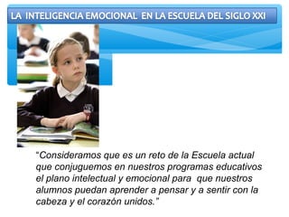 “Consideramos que es un reto de la Escuela actual
que conjuguemos en nuestros programas educativos
el plano intelectual y emocional para que nuestros
alumnos puedan aprender a pensar y a sentir con la
cabeza y el corazón unidos.”
 