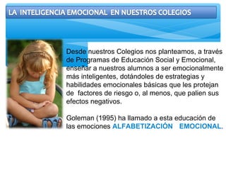 Desde nuestros Colegios nos planteamos, a través
de Programas de Educación Social y Emocional,
enseñar a nuestros alumnos a ser emocionalmente
más inteligentes, dotándoles de estrategias y
habilidades emocionales básicas que les protejan
de factores de riesgo o, al menos, que palien sus
efectos negativos.
Goleman (1995) ha llamado a esta educación de
las emociones ALFABETIZACIÓN EMOCIONAL.
 
