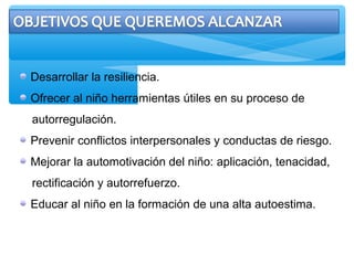 Desarrollar la resiliencia.
Ofrecer al niño herramientas útiles en su proceso de
autorregulación.
Prevenir conflictos interpersonales y conductas de riesgo.
Mejorar la automotivación del niño: aplicación, tenacidad,
rectificación y autorrefuerzo.
Educar al niño en la formación de una alta autoestima.
 