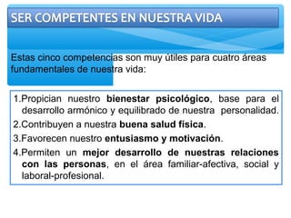 Estas cinco competencias son muy útiles para cuatro áreas
fundamentales de nuestra vida:
1.Propician nuestro bienestar psicológico, base para el
desarrollo armónico y equilibrado de nuestra personalidad.
2.Contribuyen a nuestra buena salud física.
3.Favorecen nuestro entusiasmo y motivación.
4.Permiten un mejor desarrollo de nuestras relaciones
con las personas, en el área familiar-afectiva, social y
laboral-profesional.
 