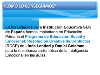 En los Colegios de la Institución Educativa SEK
de España hemos implantado en Educación
Primaria el Programa de Educación Social y
Emocional: Resolución Creativa de Conflictos
(RCCP) de Linda Lantieri y Daniel Goleman
para la enseñanza sistemática de la Inteligencia
Emocional en las aulas.
 