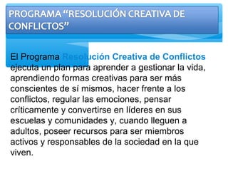 El Programa Resolución Creativa de Conflictos
ejecuta un plan para aprender a gestionar la vida,
aprendiendo formas creativas para ser más
conscientes de sí mismos, hacer frente a los
conflictos, regular las emociones, pensar
críticamente y convertirse en líderes en sus
escuelas y comunidades y, cuando lleguen a
adultos, poseer recursos para ser miembros
activos y responsables de la sociedad en la que
viven.
 