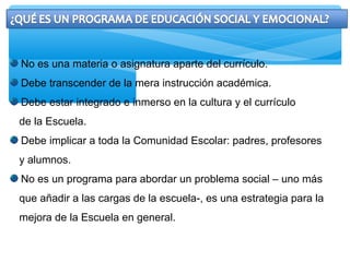 No es una materia o asignatura aparte del currículo.
Debe transcender de la mera instrucción académica.
Debe estar integrado e inmerso en la cultura y el currículo
de la Escuela.
Debe implicar a toda la Comunidad Escolar: padres, profesores
y alumnos.
No es un programa para abordar un problema social – uno más
que añadir a las cargas de la escuela-, es una estrategia para la
mejora de la Escuela en general.
 