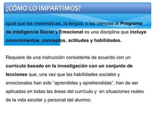 Igual que las matemáticas, la lengua, o las ciencias el Programa
de Inteligencia Social y Emocional es una disciplina que incluye
conocimientos, conceptos, actitudes y habilidades.
Requiere de una instrucción consistente de acuerdo con un
currículo basado en la investigación con un conjunto de
lecciones que, una vez que las habilidades sociales y
emocionales han sido “aprendidas y aprehendidas”, han de ser
aplicadas en todas las áreas del currículo y en situaciones reales
de la vida escolar y personal del alumno.
 