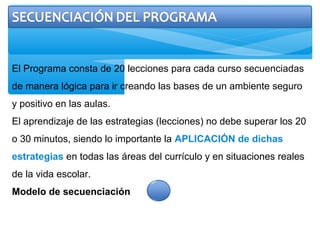 El Programa consta de 20 lecciones para cada curso secuenciadas
de manera lógica para ir creando las bases de un ambiente seguro
y positivo en las aulas.
El aprendizaje de las estrategias (lecciones) no debe superar los 20
o 30 minutos, siendo lo importante la APLICACIÓN de dichas
estrategias en todas las áreas del currículo y en situaciones reales
de la vida escolar.
Modelo de secuenciación
 