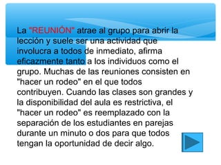 La "REUNIÓN" atrae al grupo para abrir la
lección y suele ser una actividad que
involucra a todos de inmediato, afirma
eficazmente tanto a los individuos como el
grupo. Muchas de las reuniones consisten en
"hacer un rodeo" en el que todos
contribuyen. Cuando las clases son grandes y
la disponibilidad del aula es restrictiva, el
"hacer un rodeo" es reemplazado con la
separación de los estudiantes en parejas
durante un minuto o dos para que todos
tengan la oportunidad de decir algo.
 