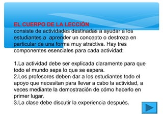 EL CUERPO DE LA LECCIÓN
consiste de actividades destinadas a ayudar a los
estudiantes a aprender un concepto o destreza en
particular de una forma muy atractiva. Hay tres
componentes esenciales para cada actividad:
1.La actividad debe ser explicada claramente para que
todo el mundo sepa lo que se espera.
2.Los profesores deben dar a los estudiantes todo el
apoyo que necesitan para llevar a cabo la actividad, a
veces mediante la demostración de cómo hacerlo en
primer lugar.
3.La clase debe discutir la experiencia después.
 