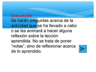 EVALUACIÓN
Se harán preguntas acerca de la
actividad que se ha llevado a cabo
o se les animará a hacer alguna
reflexión sobre la lección
aprendida. No se trata de poner
“notas”, sino de reflexionar acerca
de lo aprendido.
 