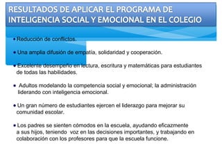 Reducción de conflictos.
Una amplia difusión de empatía, solidaridad y cooperación.
Excelente desempeño en lectura, escritura y matemáticas para estudiantes
de todas las habilidades.
Adultos modelando la competencia social y emocional; la administración
liderando con inteligencia emocional.
Un gran número de estudiantes ejercen el liderazgo para mejorar su
comunidad escolar.
Los padres se sienten cómodos en la escuela, ayudando eficazmente
a sus hijos, teniendo voz en las decisiones importantes, y trabajando en
colaboración con los profesores para que la escuela funcione.
 
