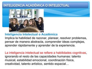 Inteligencia Intelectual o Académica
Implica la habilidad de razonar, planear, resolver problemas,
pensar de manera abstracta, comprender ideas complejas,
aprender rápidamente y aprender de la experiencia.
La inteligencia intelectual se refiere a habilidades cognitivas,
ignorando el resto de las capacidades humanas: talento
musical, estabilidad emocional, coordinación física,
creatividad, talento artístico, sentido espacial…
 