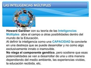 Howard Gardner con su teoría de las Inteligencias
Múltiples abre el campo a otras posibilidades dentro del
mundo de la Educación.
Al definir la inteligencia como una CAPACIDAD la convierte
en una destreza que se puede desarrollar y no como algo
exclusivamente innato o inamovible.
No niega el componente genético, pero sostiene que esas
potencialidades se van a desarrollar de una u otra manera
dependiendo del medio ambiente, las experiencias vividas,
la educación recibida, etc.
 