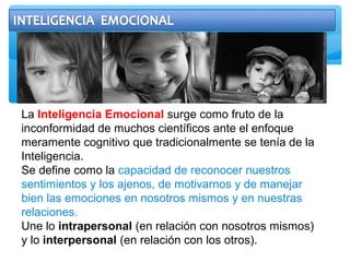 La Inteligencia Emocional surge como fruto de la
inconformidad de muchos científicos ante el enfoque
meramente cognitivo que tradicionalmente se tenía de la
Inteligencia.
Se define como la capacidad de reconocer nuestros
sentimientos y los ajenos, de motivarnos y de manejar
bien las emociones en nosotros mismos y en nuestras
relaciones.
Une lo intrapersonal (en relación con nosotros mismos)
y lo interpersonal (en relación con los otros).
 