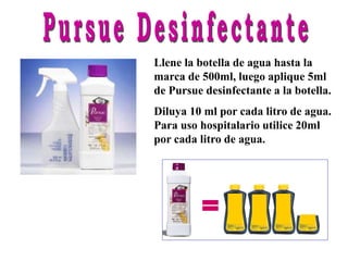 Llene la botella de agua hasta la
marca de 500ml, luego aplique 5ml
de Pursue desinfectante a la botella.
Diluya 10 ml por cada litro de agua.
Para uso hospitalario utilice 20ml
por cada litro de agua.
=
 