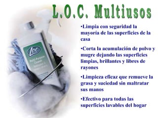 •Limpia con seguridad la
mayoría de las superficies de la
casa
•Corta la acumulación de polvo y
mugre dejando las superficies
limpias, brillantes y libres de
rayones
•Limpieza eficaz que remueve la
grasa y suciedad sin maltratar
sus manos
•Efectivo para todas las
superficies lavables del hogar
 
