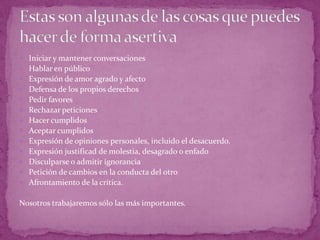  Iniciar y mantener conversaciones
 Hablar en público
 Expresión de amor agrado y afecto
 Defensa de los propios derechos
 Pedir favores
 Rechazar peticiones
 Hacer cumplidos
 Aceptar cumplidos
 Expresión de opiniones personales, incluido el desacuerdo.
 Expresión justificad de molestia, desagrado o enfado
 Disculparse o admitir ignorancia
 Petición de cambios en la conducta del otro
 Afrontamiento de la crítica.


Nosotros trabajaremos sólo las más importantes.
 