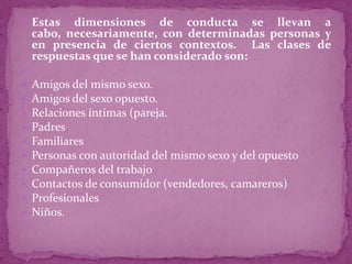  Estas    dimensiones de conducta se llevan a
    cabo, necesariamente, con determinadas personas y
    en presencia de ciertos contextos. Las clases de
    respuestas que se han considerado son:

   Amigos del mismo sexo.
   Amigos del sexo opuesto.
   Relaciones íntimas (pareja.
   Padres
   Familiares
   Personas con autoridad del mismo sexo y del opuesto
   Compañeros del trabajo
   Contactos de consumidor (vendedores, camareros)
   Profesionales
   Niños.
 